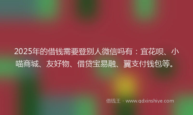 2025年的借钱需要登别人微信吗有：宜花呗、小喵商城、友好物、借贷宝易融、翼支付钱包等。