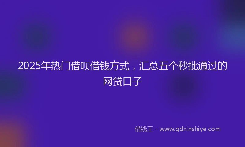 2025年热门借呗借钱方式，汇总五个秒批通过的网贷口子