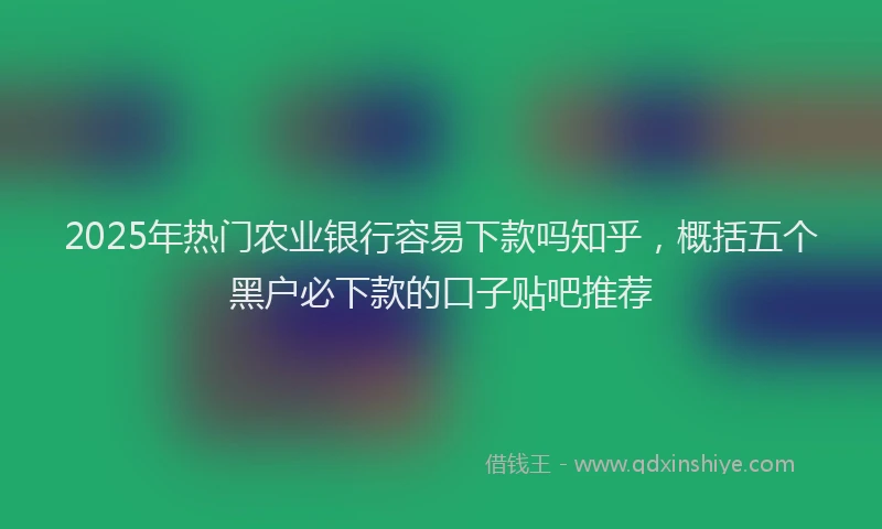 2025年热门农业银行容易下款吗知乎，概括五个黑户必下款的口子贴吧推荐