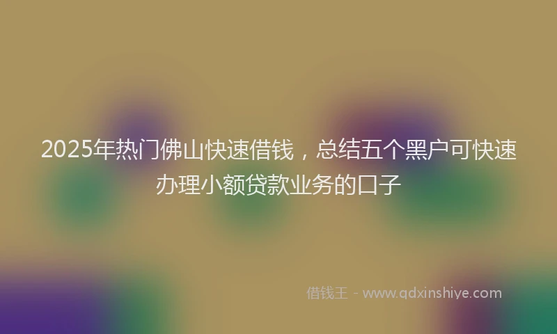 2025年热门佛山快速借钱，总结五个黑户可快速办理小额贷款业务的口子