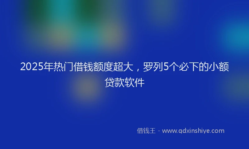 2025年热门借钱额度超大，罗列5个必下的小额贷款软件