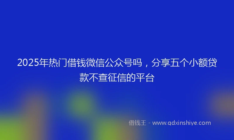 2025年热门借钱微信公众号吗，分享五个小额贷款不查征信的平台
