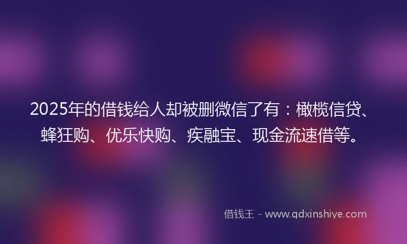 2025年的借钱给人却被删微信了有：橄榄信贷、蜂狂购、优乐快购、疾融宝、现金流速借等。