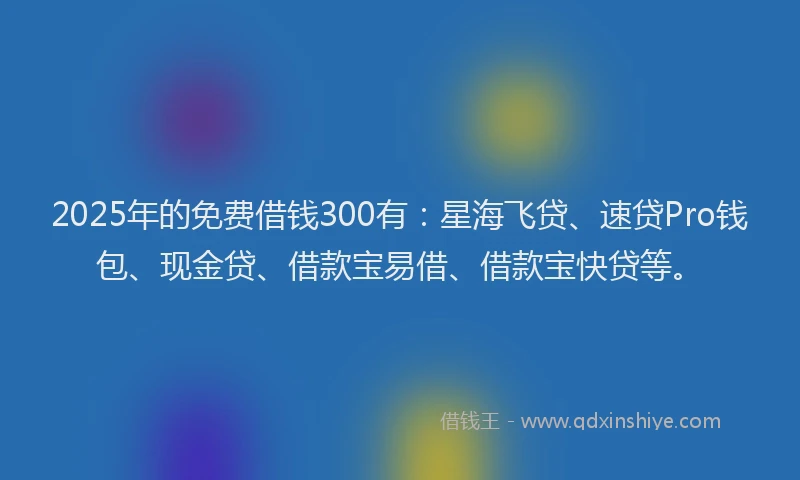 2025年的免费借钱300有：星海飞贷、速贷Pro钱包、现金贷、借款宝易借、借款宝快贷等。