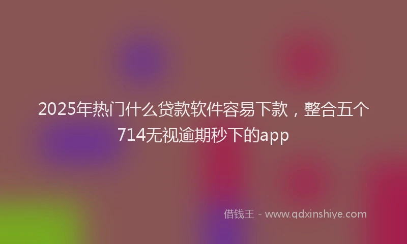 2025年热门什么贷款软件容易下款，整合五个714无视逾期秒下的app