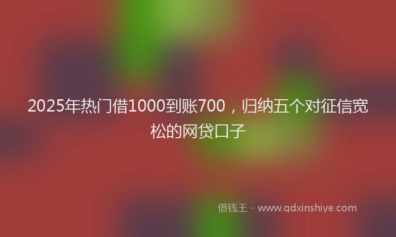 2025年热门借1000到账700，归纳五个对征信宽松的网贷口子