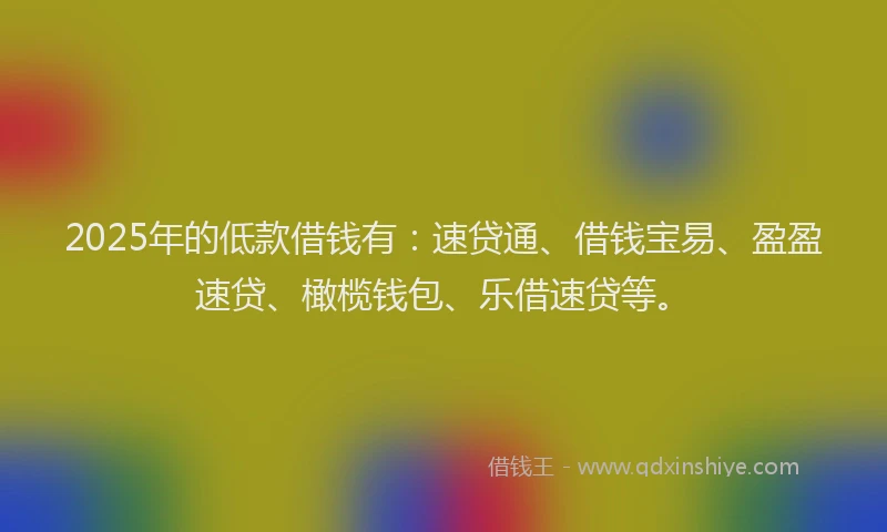 2025年的低款借钱有：速贷通、借钱宝易、盈盈速贷、橄榄钱包、乐借速贷等。