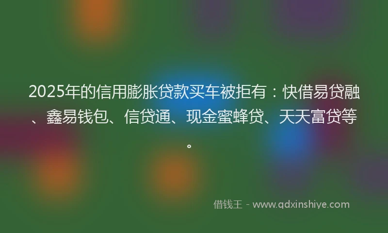 2025年的信用膨胀贷款买车被拒有：快借易贷融、鑫易钱包、信贷通、现金蜜蜂贷、天天富贷等。