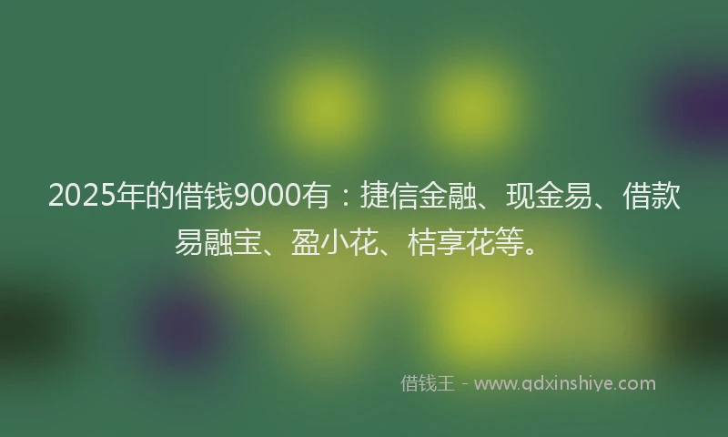 2025年的借钱9000有：捷信金融、现金易、借款易融宝、盈小花、桔享花等。