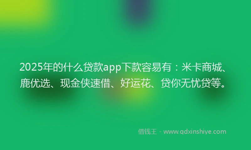 2025年的什么贷款app下款容易有：米卡商城、鹿优选、现金侠速借、好运花、贷你无忧贷等。
