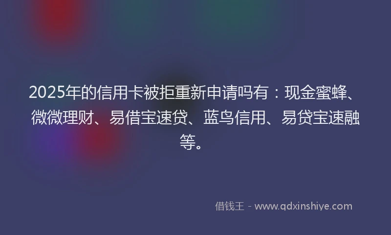 2025年的信用卡被拒重新申请吗有：现金蜜蜂、微微理财、易借宝速贷、蓝鸟信用、易贷宝速融等。