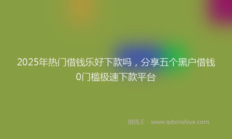 2025年热门借钱乐好下款吗，分享五个黑户借钱0门槛极速下款平台