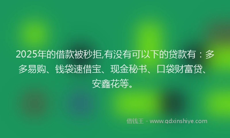 2025年的借款被秒拒,有没有可以下的贷款有：多多易购、钱袋速借宝、现金秘书、口袋财富贷、安鑫花等。