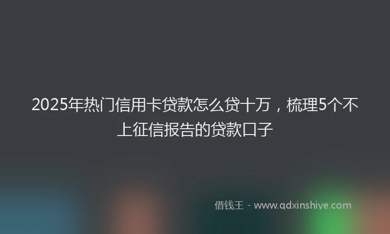 2025年热门信用卡贷款怎么贷十万，梳理5个不上征信报告的贷款口子