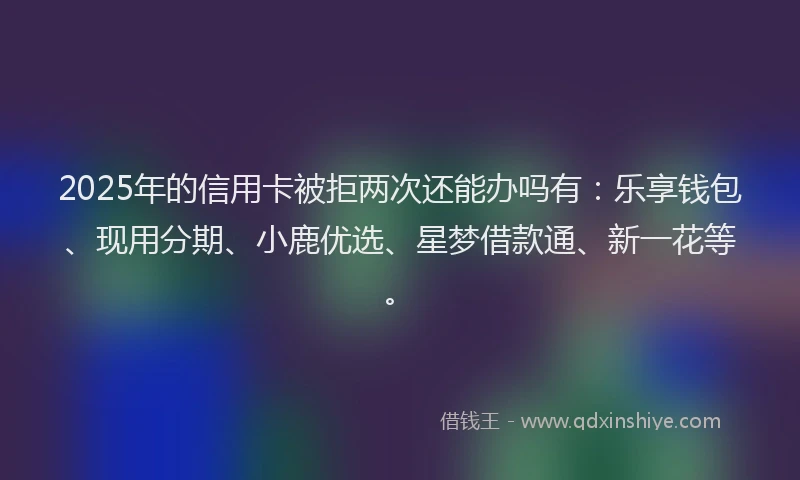 2025年的信用卡被拒两次还能办吗有：乐享钱包、现用分期、小鹿优选、星梦借款通、新一花等。