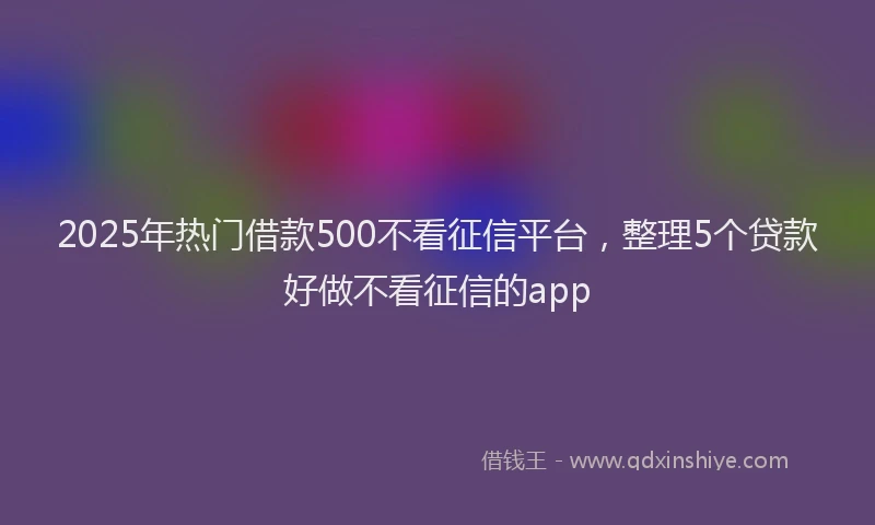 2025年热门借款500不看征信平台，整理5个贷款好做不看征信的app