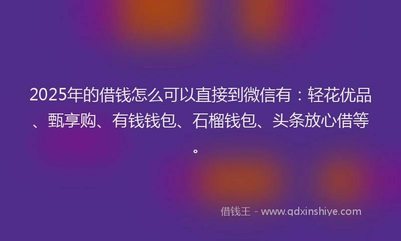 2025年的借钱怎么可以直接到微信有：轻花优品、甄享购、有钱钱包、石榴钱包、头条放心借等。