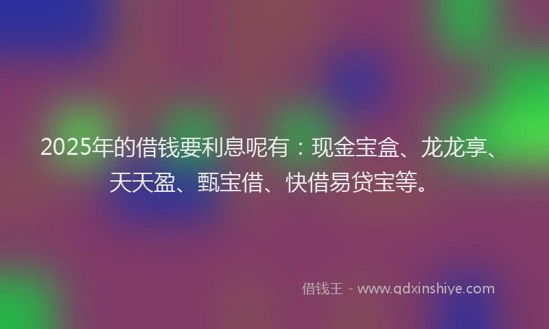 2025年的借钱要利息呢有：现金宝盒、龙龙享、天天盈、甄宝借、快借易贷宝等。