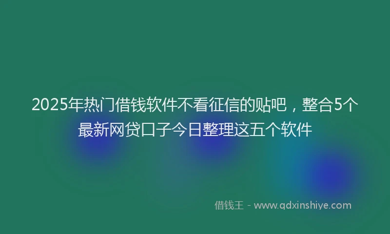 2025年热门借钱软件不看征信的贴吧，整合5个最新网贷口子今日整理这五个软件