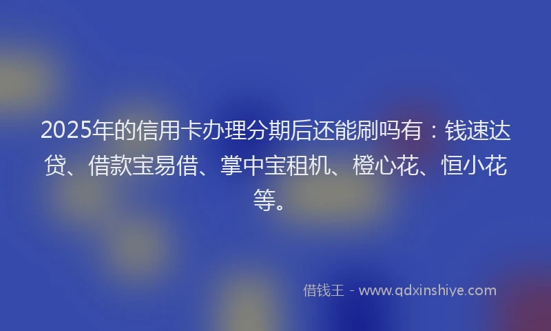 2025年的信用卡办理分期后还能刷吗有：钱速达贷、借款宝易借、掌中宝租机、橙心花、恒小花等。