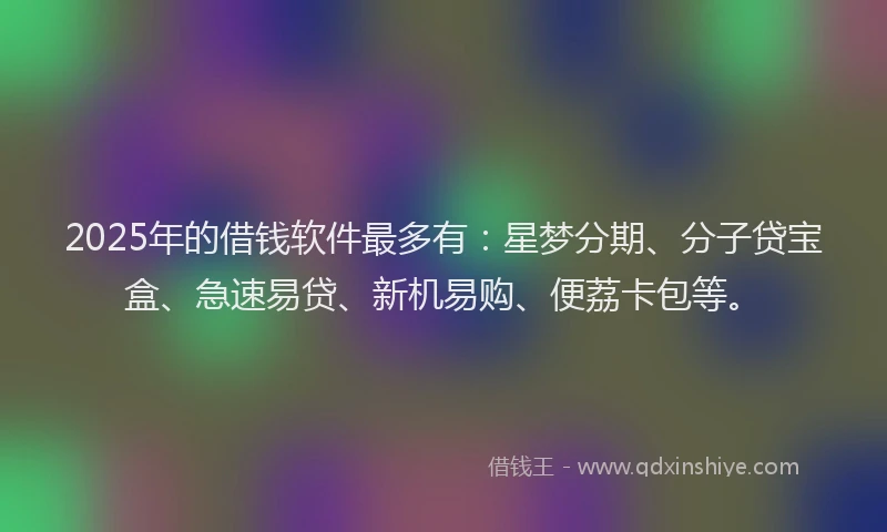 2025年的借钱软件最多有：星梦分期、分子贷宝盒、急速易贷、新机易购、便荔卡包等。