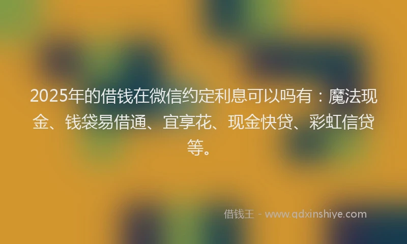 2025年的借钱在微信约定利息可以吗有：魔法现金、钱袋易借通、宜享花、现金快贷、彩虹信贷等。