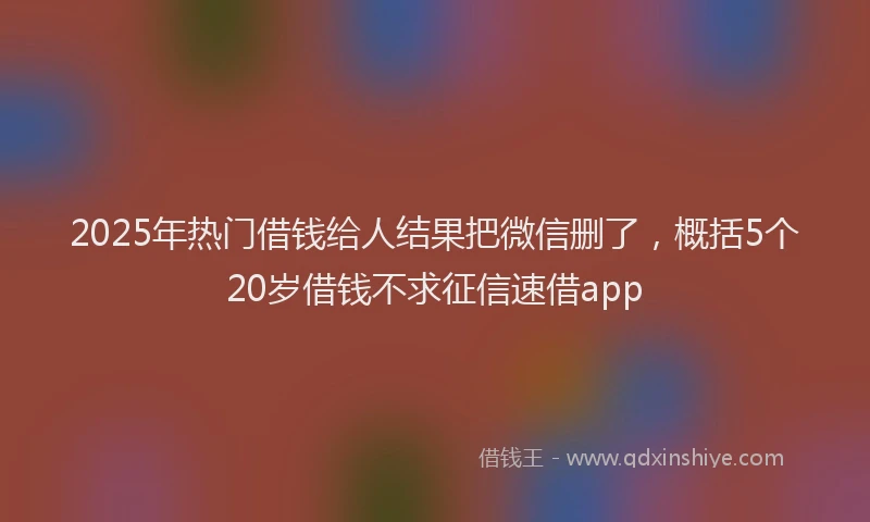 2025年热门借钱给人结果把微信删了，概括5个20岁借钱不求征信速借app