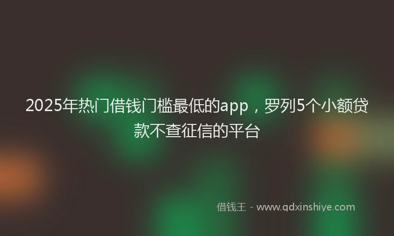2025年热门借钱门槛最低的app，罗列5个小额贷款不查征信的平台