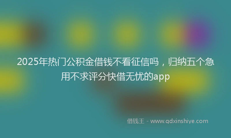 2025年热门公积金借钱不看征信吗，归纳五个急用不求评分快借无忧的app
