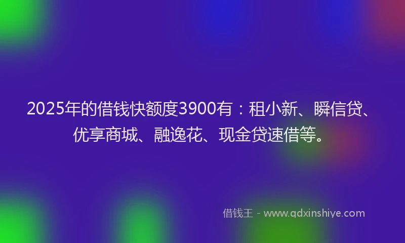 2025年的借钱快额度3900有：租小新、瞬信贷、优享商城、融逸花、现金贷速借等。
