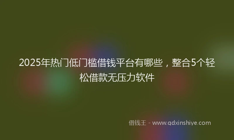 2025年热门低门槛借钱平台有哪些，整合5个轻松借款无压力软件