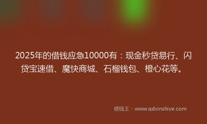 2025年的借钱应急10000有：现金秒贷易行、闪贷宝速借、魔快商城、石榴钱包、橙心花等。