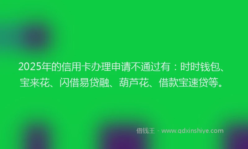 2025年的信用卡办理申请不通过有：时时钱包、宝来花、闪借易贷融、葫芦花、借款宝速贷等。