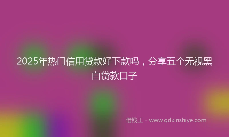 2025年热门信用贷款好下款吗，分享五个无视黑白贷款口子