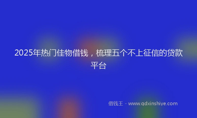 2025年热门佳物借钱，梳理五个不上征信的贷款平台