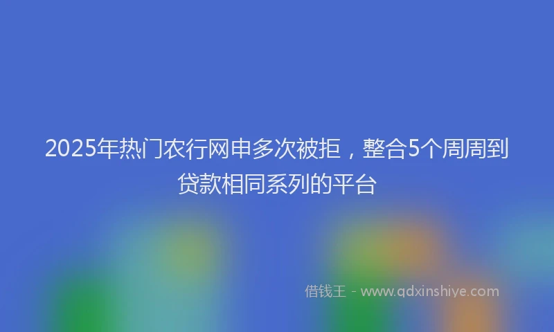 2025年热门农行网申多次被拒，整合5个周周到贷款相同系列的平台