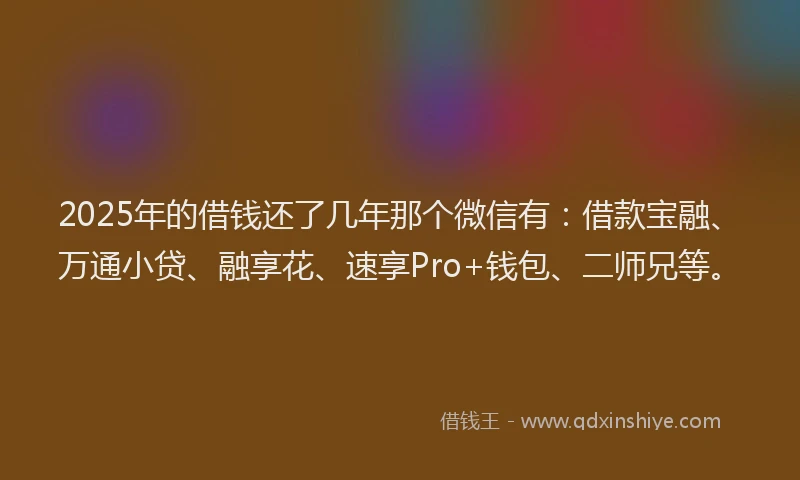 2025年的借钱还了几年那个微信有：借款宝融、万通小贷、融享花、速享Pro+钱包、二师兄等。