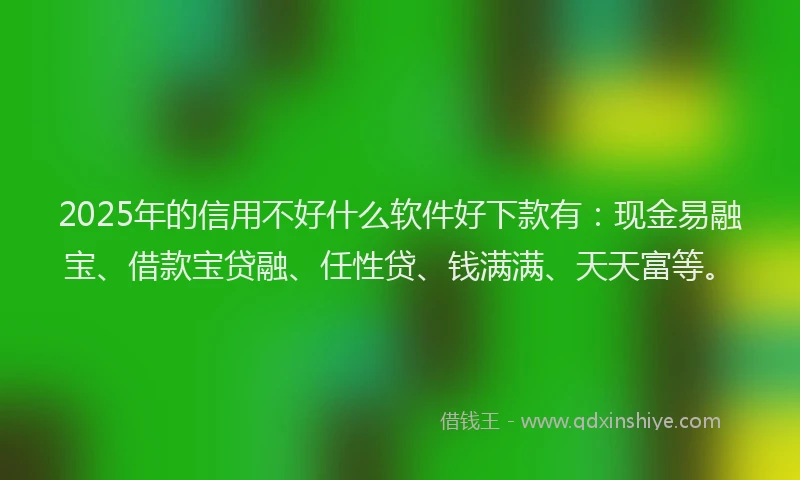 2025年的信用不好什么软件好下款有：现金易融宝、借款宝贷融、任性贷、钱满满、天天富等。