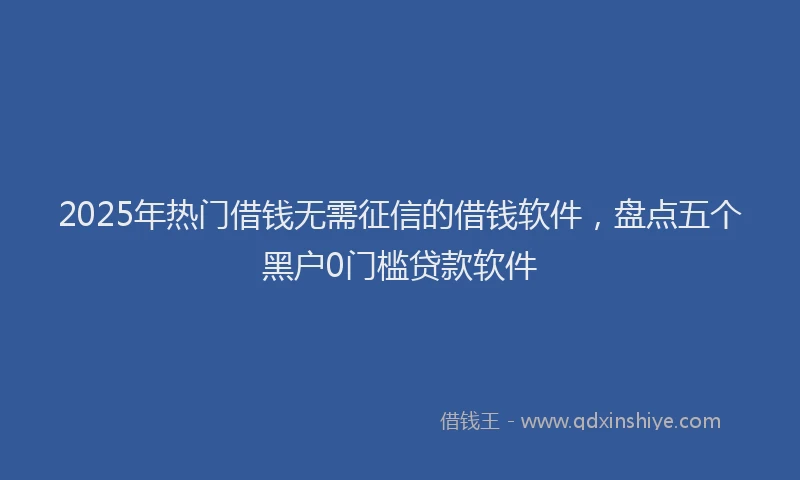 2025年热门借钱无需征信的借钱软件，盘点五个黑户0门槛贷款软件