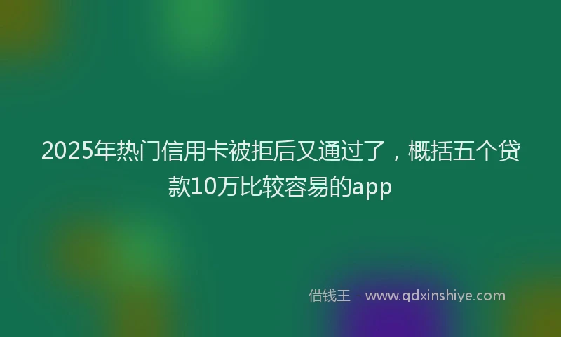 2025年热门信用卡被拒后又通过了，概括五个贷款10万比较容易的app
