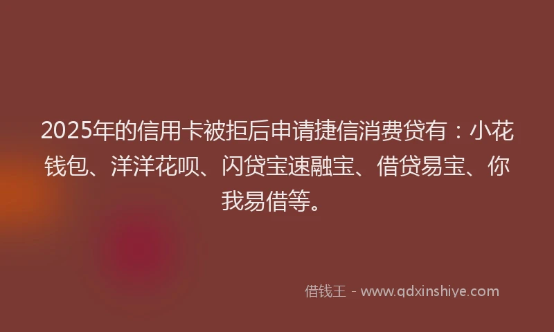 2025年的信用卡被拒后申请捷信消费贷有：小花钱包、洋洋花呗、闪贷宝速融宝、借贷易宝、你我易借等。