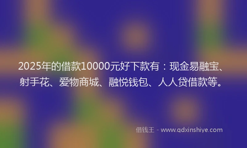 2025年的借款10000元好下款有：现金易融宝、射手花、爱物商城、融悦钱包、人人贷借款等。