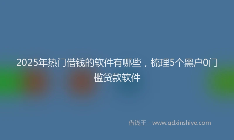 2025年热门借钱的软件有哪些，梳理5个黑户0门槛贷款软件