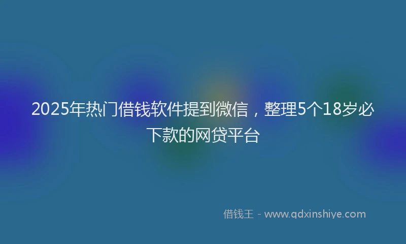 2025年热门借钱软件提到微信，整理5个18岁必下款的网贷平台