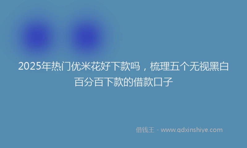 2025年热门优米花好下款吗，梳理五个无视黑白百分百下款的借款口子