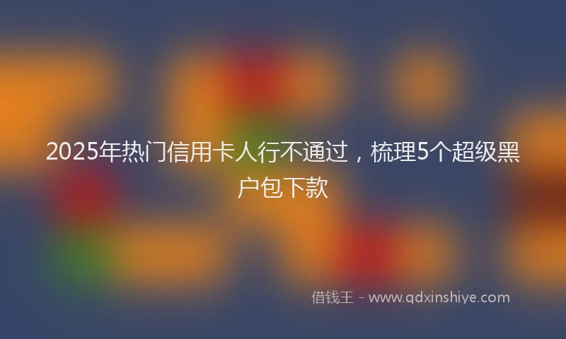 2025年热门信用卡人行不通过，梳理5个超级黑户包下款