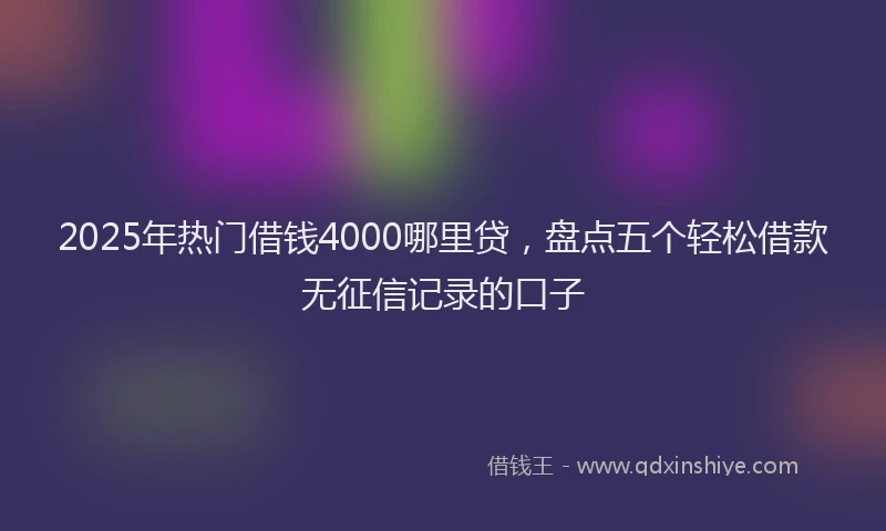 2025年热门借钱4000哪里贷，盘点五个轻松借款无征信记录的口子
