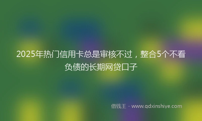 2025年热门信用卡总是审核不过，整合5个不看负债的长期网贷口子