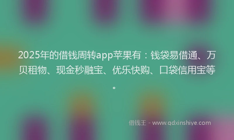 2025年的借钱周转app苹果有：钱袋易借通、万贝租物、现金秒融宝、优乐快购、口袋信用宝等。