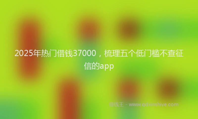 2025年热门借钱37000，梳理五个低门槛不查征信的app